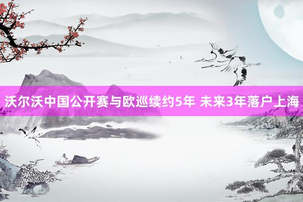 沃尔沃中国公开赛与欧巡续约5年 未来3年落户上海