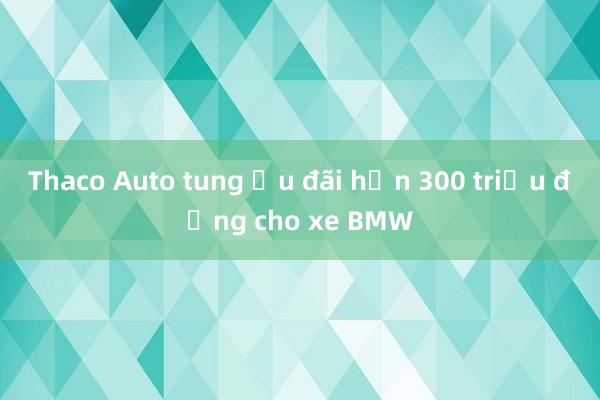 Thaco Auto tung ưu đãi hơn 300 triệu đồng cho xe BMW