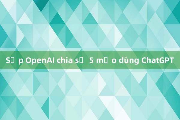 Sếp OpenAI chia sẻ 5 mẹo dùng ChatGPT