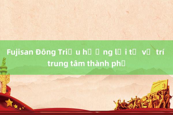 Fujisan Đông Triều hưởng lợi từ vị trí trung tâm thành phố