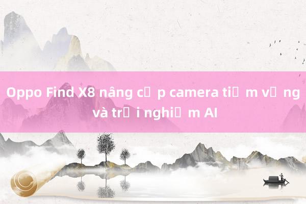 Oppo Find X8 nâng cấp camera tiềm vọng và trải nghiệm AI