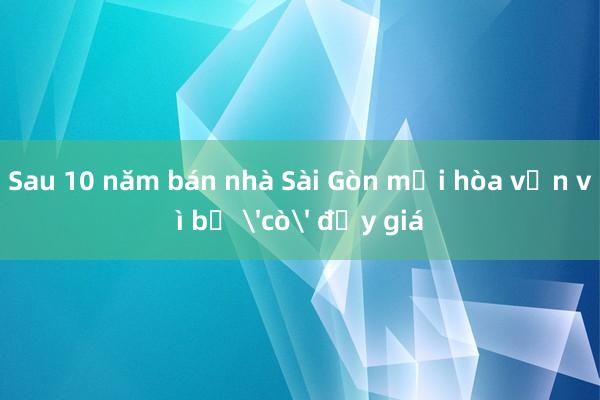 Sau 10 năm bán nhà Sài Gòn mới hòa vốn vì bị 'cò' đẩy giá