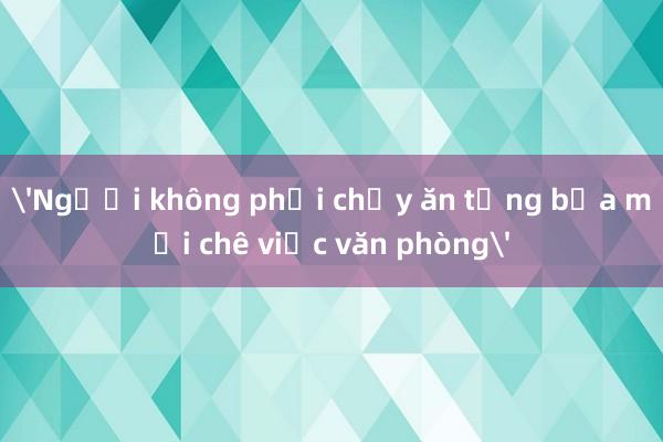 'Người không phải chạy ăn từng bữa mới chê việc văn phòng'