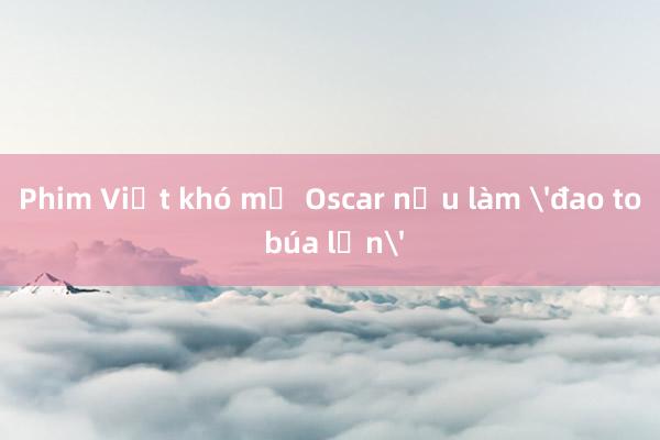 Phim Việt khó mơ Oscar nếu làm 'đao to búa lớn'