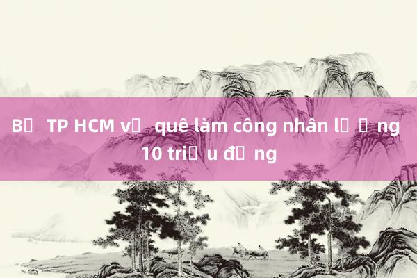 Bỏ TP HCM về quê làm công nhân lương 10 triệu đồng