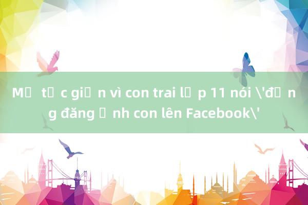 Mẹ tức giận vì con trai lớp 11 nói 'đừng đăng ảnh con lên Facebook'