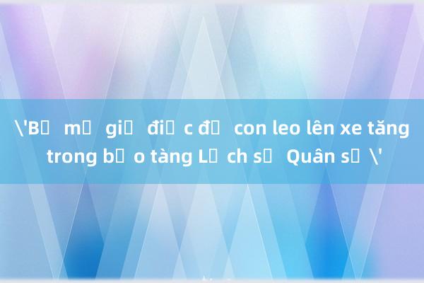 'Bố mẹ giả điếc để con leo lên xe tăng trong bảo tàng Lịch sử Quân sự'