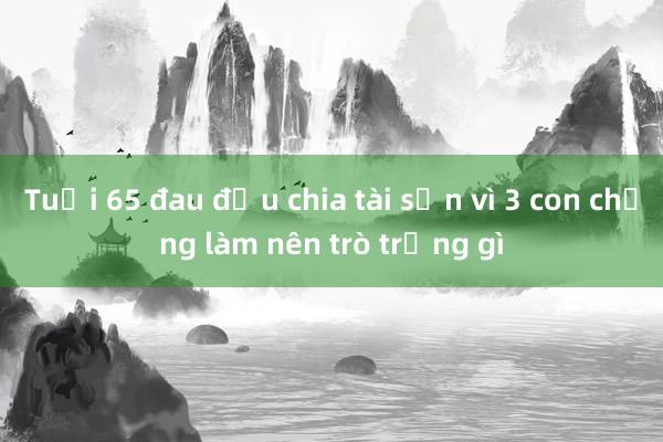 Tuổi 65 đau đầu chia tài sản vì 3 con chẳng làm nên trò trống gì