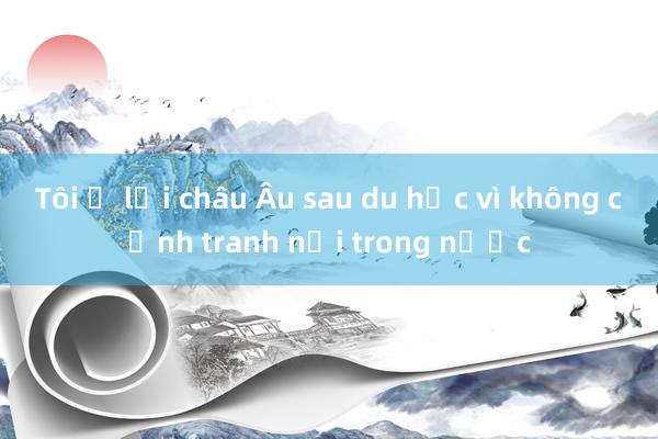 Tôi ở lại châu Âu sau du học vì không cạnh tranh nổi trong nước