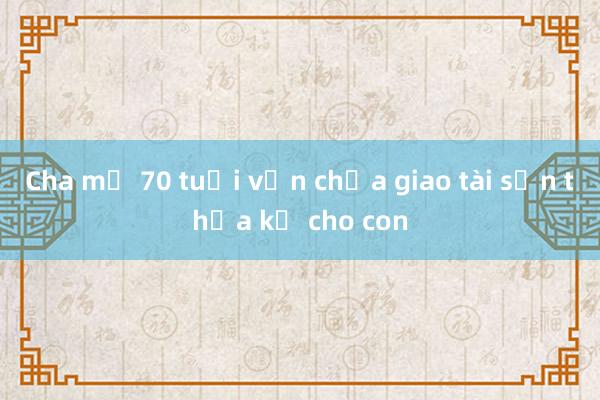 Cha mẹ 70 tuổi vẫn chưa giao tài sản thừa kế cho con