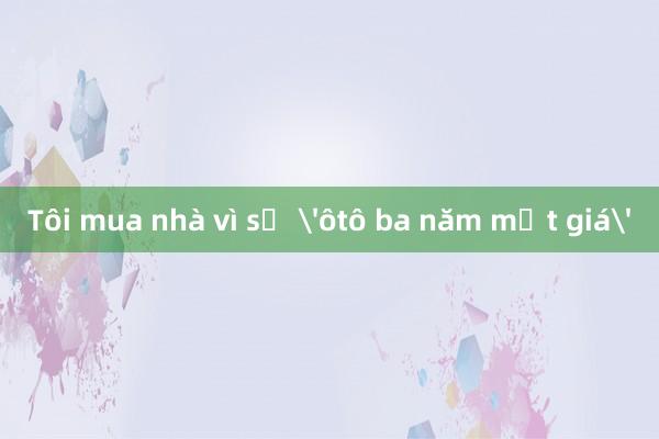 Tôi mua nhà vì sợ 'ôtô ba năm mất giá'