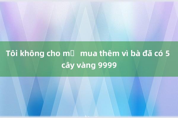 Tôi không cho mẹ mua thêm vì bà đã có 5 cây vàng 9999