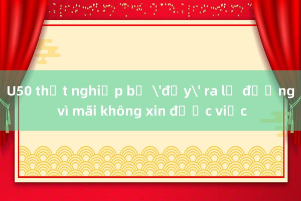 U50 thất nghiệp bị 'đẩy' ra lề đường vì mãi không xin được việc