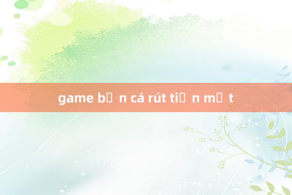 game bắn cá rút tiền mặt