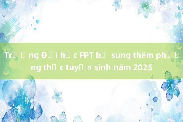 Trường Đại học FPT bổ sung thêm phương thức tuyển sinh năm 2025