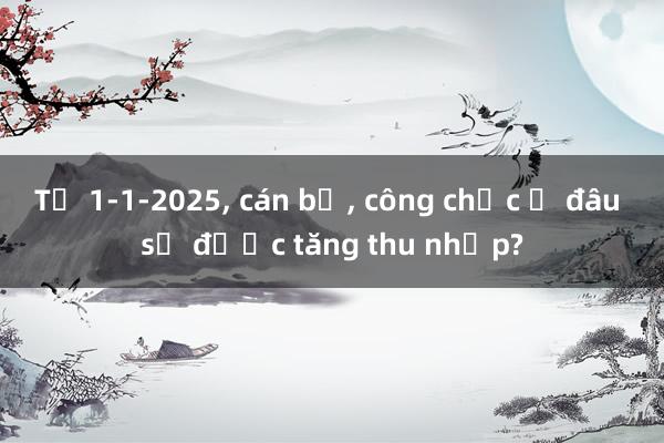 Từ 1-1-2025， cán bộ， công chức ở đâu sẽ được tăng thu nhập?