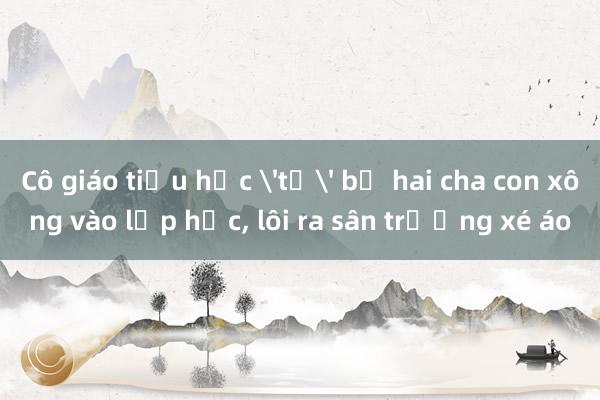 Cô giáo tiểu học 'tố' bị hai cha con xông vào lớp học， lôi ra sân trường xé áo