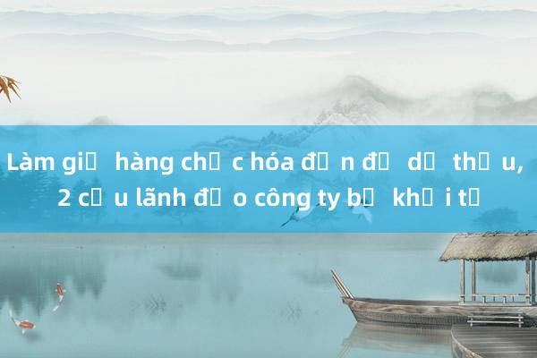 Làm giả hàng chục hóa đơn để dự thầu， 2 cựu lãnh đạo công ty bị khởi tố