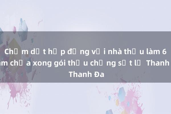 Chấm dứt hợp đồng với nhà thầu làm 6 năm chưa xong gói thầu chống sạt lở Thanh Đa