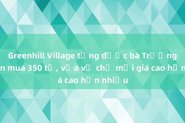 Greenhill Village từng được bà Trương Mỹ Lan mua 350 tỉ， vừa về chủ mới giá cao hơn nhiều