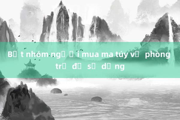 Bắt nhóm người mua ma túy về phòng trọ để sử dụng