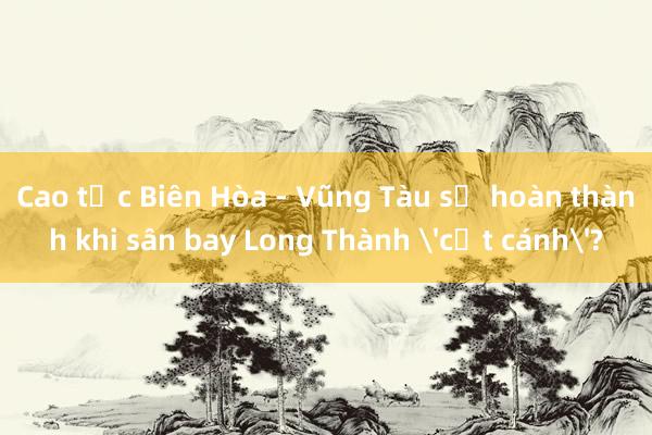 Cao tốc Biên Hòa - Vũng Tàu sẽ hoàn thành khi sân bay Long Thành 'cất cánh'?