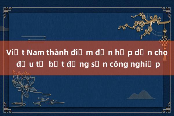 Việt Nam thành điểm đến hấp dẫn cho đầu tư bất động sản công nghiệp