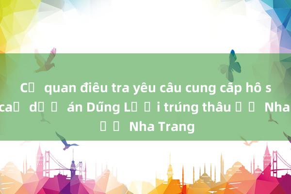 Cơ quan điều tra yêu cầu cung cấp hồ sơ tất cả dự án Dũng Lợi trúng thầu ở Nha Trang