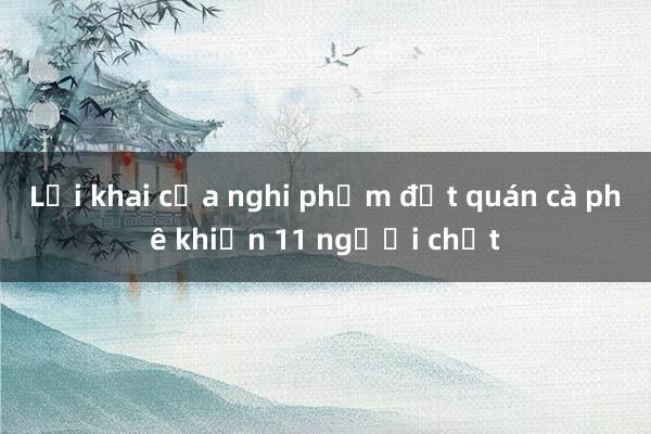 Lời khai của nghi phạm đốt quán cà phê khiến 11 người chết