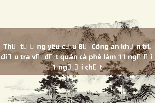 Thủ tướng yêu cầu Bộ Công an khẩn trương điều tra vụ đốt quán cà phê làm 11 người chết