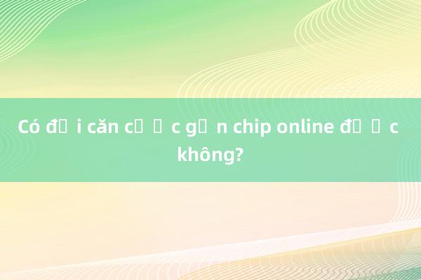 Có đổi căn cước gắn chip online được không?