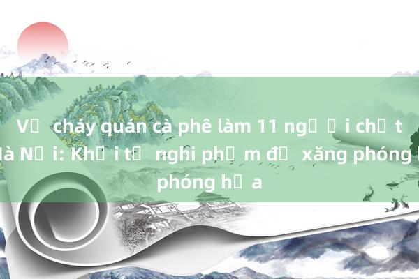 Vụ cháy quán cà phê làm 11 người chết ở Hà Nội: Khởi tố nghi phạm đổ xăng phóng hỏa