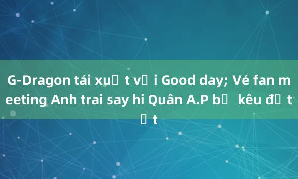 G-Dragon tái xuất với Good day; Vé fan meeting Anh trai say hi Quân A.P bị kêu đắt