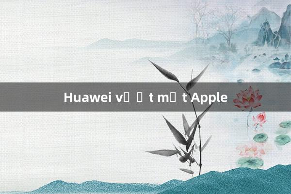 Huawei vượt mặt Apple