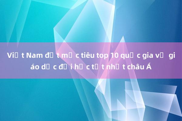 Việt Nam đặt mục tiêu top 10 quốc gia về giáo dục đại học tốt nhất châu Á